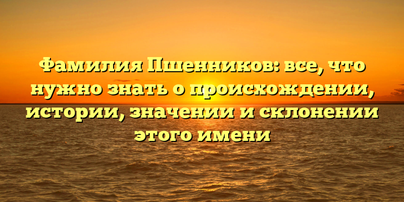 Фамилия Пшенников: все, что нужно знать о происхождении, истории, значении и склонении этого имени