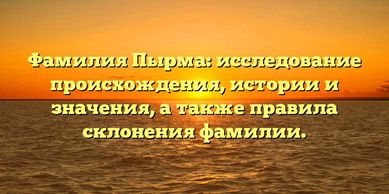 Фамилия Пырма: исследование происхождения, истории и значения, а также правила склонения фамилии.