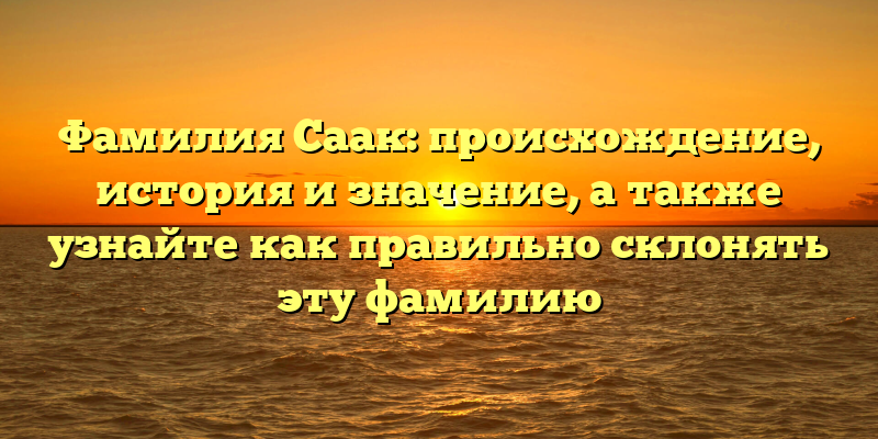 Фамилия Саак: происхождение, история и значение, а также узнайте как правильно склонять эту фамилию