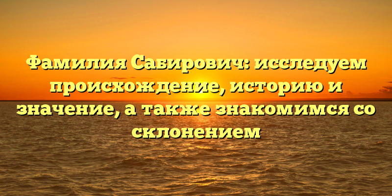 Фамилия Сабирович: исследуем происхождение, историю и значение, а также знакомимся со склонением