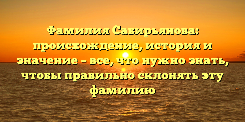 Фамилия Сабирьянова: происхождение, история и значение – все, что нужно знать, чтобы правильно склонять эту фамилию