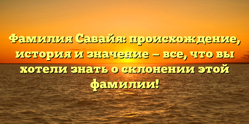 Фамилия Савайя: происхождение, история и значение — все, что вы хотели знать о склонении этой фамилии!