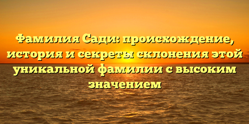 Фамилия Сади: происхождение, история и секреты склонения этой уникальной фамилии с высоким значением