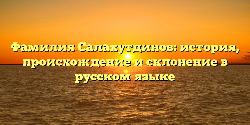 Фамилия Салахутдинов: история, происхождение и склонение в русском языке