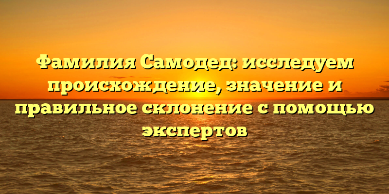 Фамилия Самодед: исследуем происхождение, значение и правильное склонение с помощью экспертов