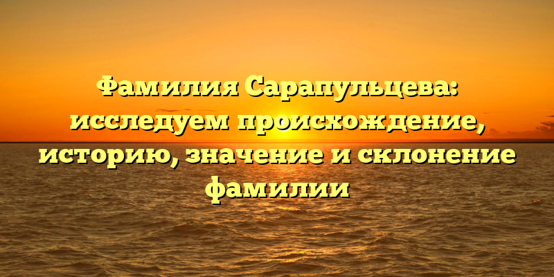 Фамилия Сарапульцева: исследуем происхождение, историю, значение и склонение фамилии