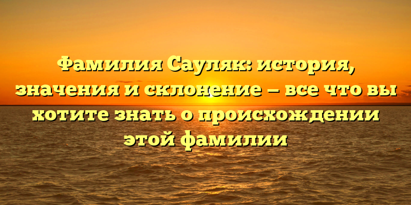 Фамилия Сауляк: история, значения и склонение — все что вы хотите знать о происхождении этой фамилии