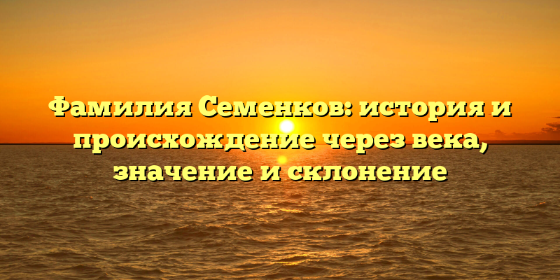 Фамилия Семенков: история и происхождение через века, значение и склонение