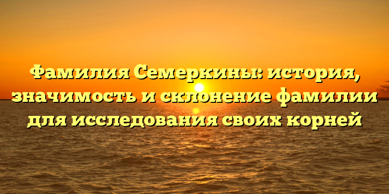Фамилия Семеркины: история, значимость и склонение фамилии для исследования своих корней