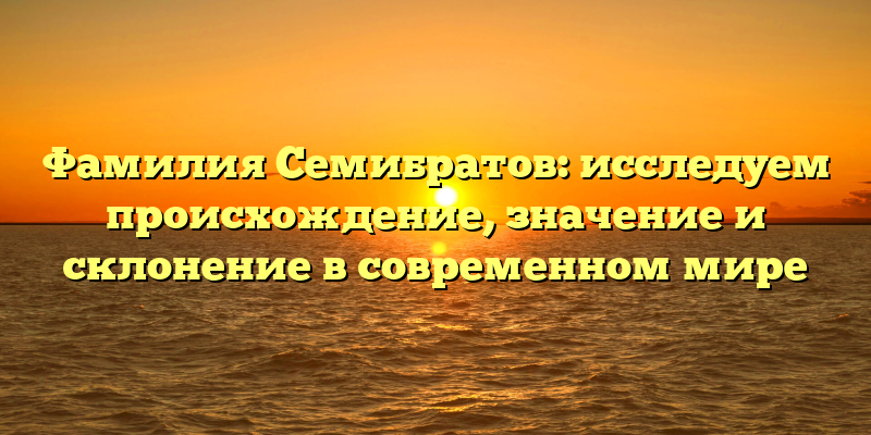 Фамилия Семибратов: исследуем происхождение, значение и склонение в современном мире