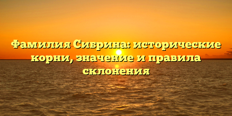 Фамилия Сибрина: исторические корни, значение и правила склонения