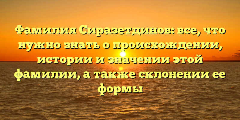 Фамилия Сиразетдинов: все, что нужно знать о происхождении, истории и значении этой фамилии, а также склонении ее формы