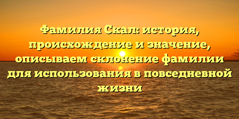 Фамилия Скал: история, происхождение и значение, описываем склонение фамилии для использования в повседневной жизни