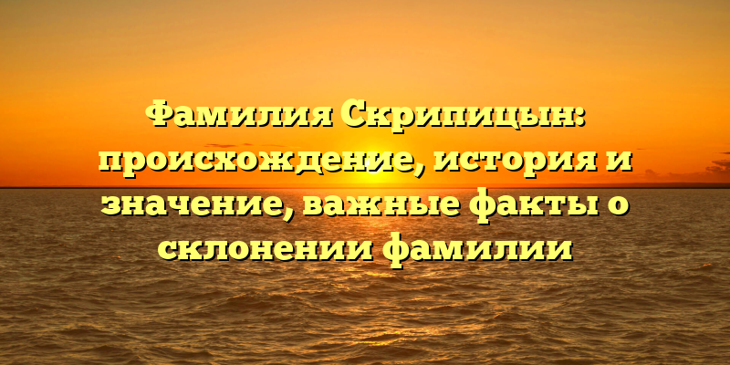 Фамилия Скрипицын: происхождение, история и значение, важные факты о склонении фамилии