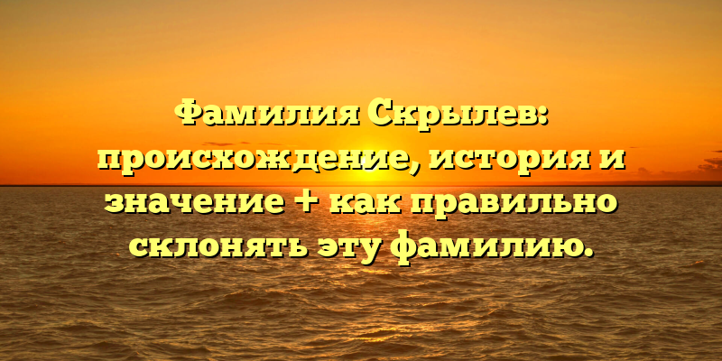 Фамилия Скрылев: происхождение, история и значение + как правильно склонять эту фамилию.