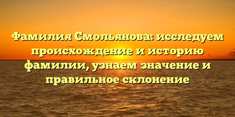 Фамилия Смольянова: исследуем происхождение и историю фамилии, узнаем значение и правильное склонение