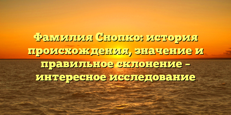 Фамилия Снопко: история происхождения, значение и правильное склонение – интересное исследование
