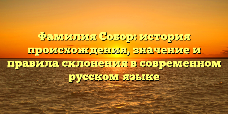 Фамилия Собор: история происхождения, значение и правила склонения в современном русском языке