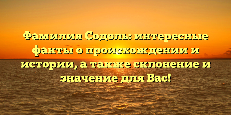 Фамилия Содоль: интересные факты о происхождении и истории, а также склонение и значение для Вас!