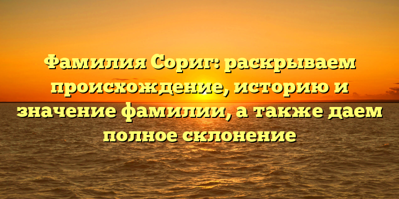 Фамилия Сориг: раскрываем происхождение, историю и значение фамилии, а также даем полное склонение