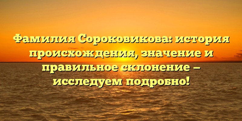 Фамилия Сороковикова: история происхождения, значение и правильное склонение — исследуем подробно!