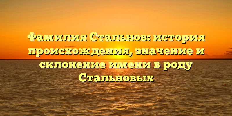 Фамилия Стальнов: история происхождения, значение и склонение имени в роду Стальновых