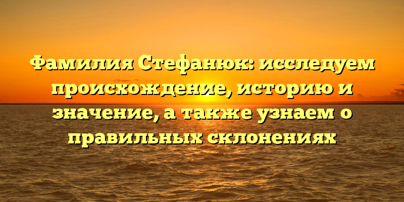 Фамилия Стефанюк: исследуем происхождение, историю и значение, а также узнаем о правильных склонениях