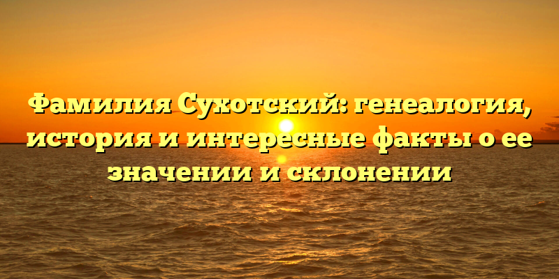 Фамилия Сухотский: генеалогия, история и интересные факты о ее значении и склонении