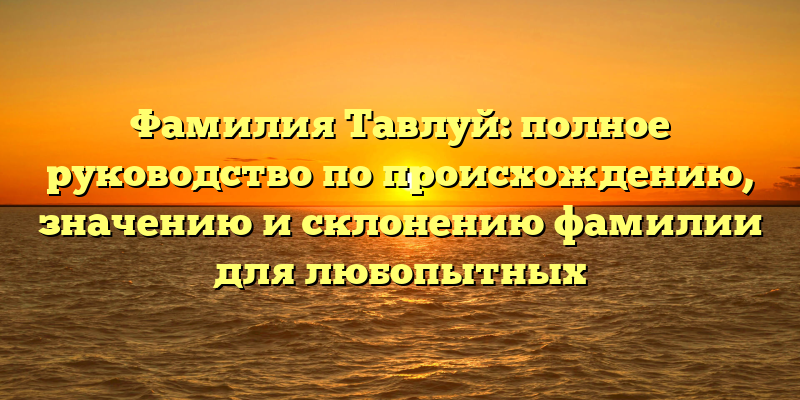 Фамилия Тавлуй: полное руководство по происхождению, значению и склонению фамилии для любопытных