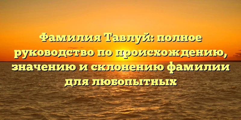 Фамилия Тавлуй: полное руководство по происхождению, значению и склонению фамилии для любопытных