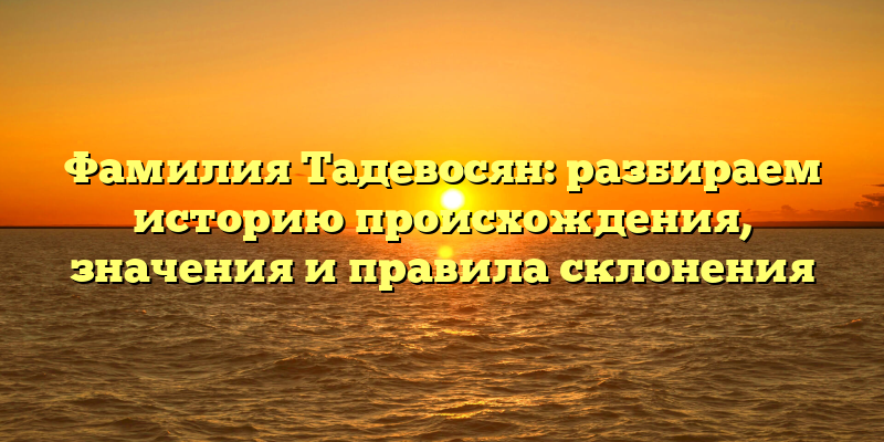 Фамилия Тадевосян: разбираем историю происхождения, значения и правила склонения
