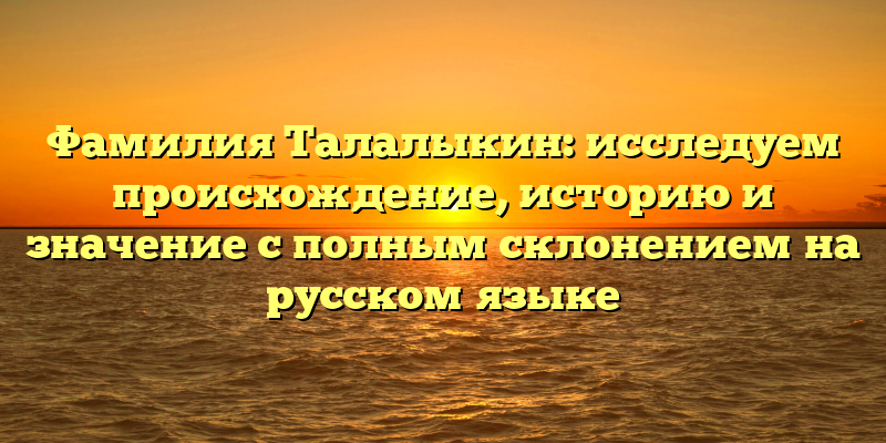 Фамилия Талалыкин: исследуем происхождение, историю и значение с полным склонением на русском языке