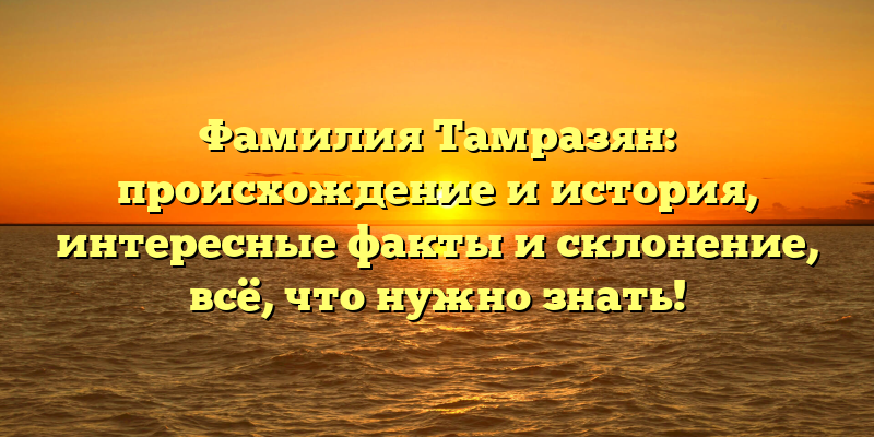 Фамилия Тамразян: происхождение и история, интересные факты и склонение, всё, что нужно знать!