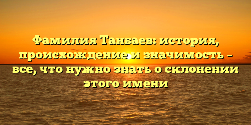 Фамилия Танбаев: история, происхождение и значимость – все, что нужно знать о склонении этого имени
