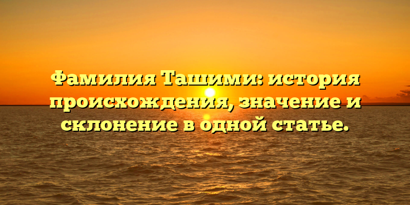 Фамилия Ташими: история происхождения, значение и склонение в одной статье.