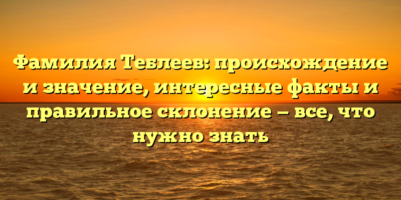Фамилия Теблеев: происхождение и значение, интересные факты и правильное склонение — все, что нужно знать