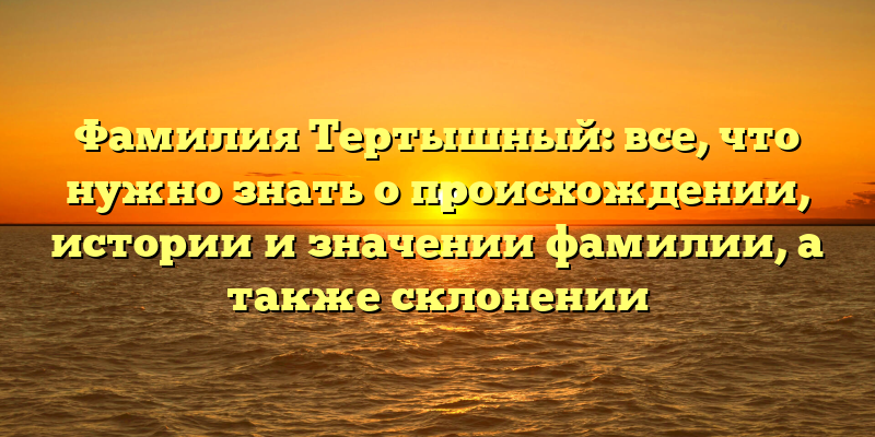 Фамилия Тертышный: все, что нужно знать о происхождении, истории и значении фамилии, а также склонении