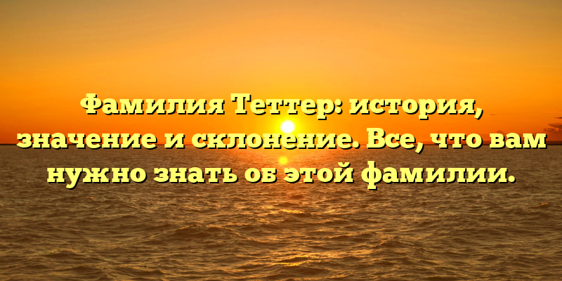 Фамилия Теттер: история, значение и склонение. Все, что вам нужно знать об этой фамилии.