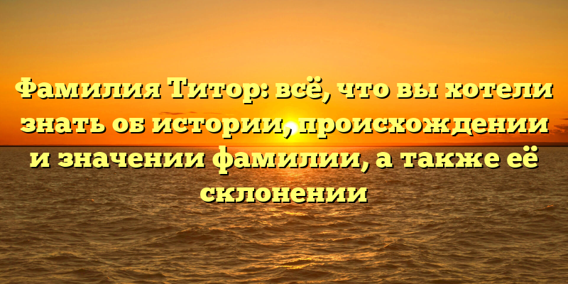 Фамилия Титор: всё, что вы хотели знать об истории, происхождении и значении фамилии, а также её склонении