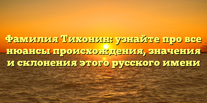 Фамилия Тихонин: узнайте про все нюансы происхождения, значения и склонения этого русского имени