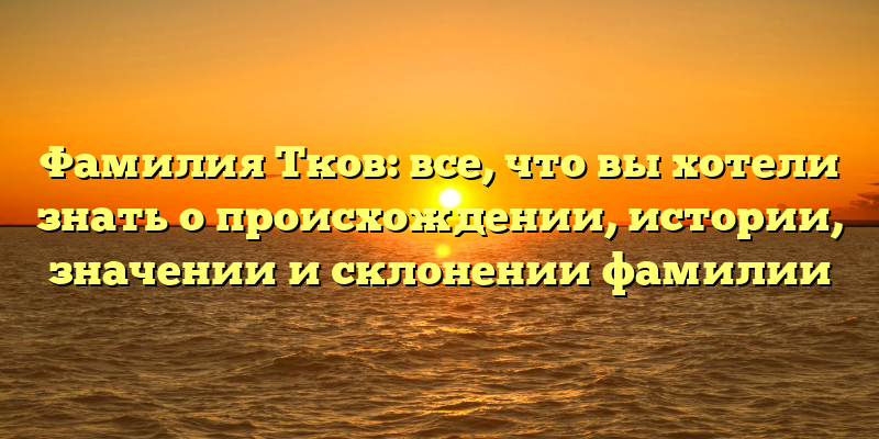 Фамилия Тков: все, что вы хотели знать о происхождении, истории, значении и склонении фамилии
