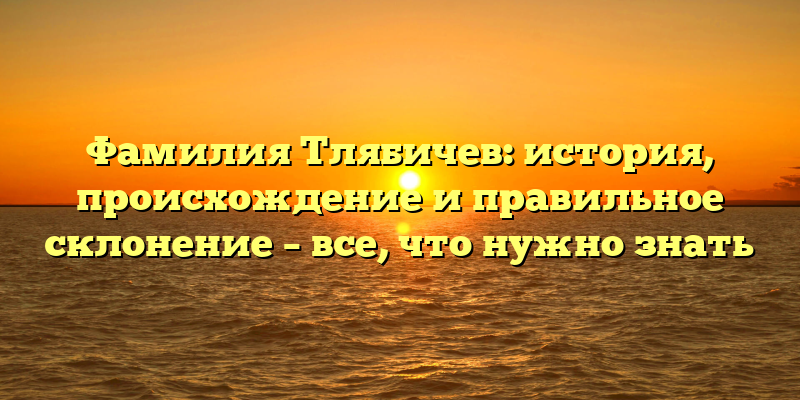 Фамилия Тлябичев: история, происхождение и правильное склонение – все, что нужно знать