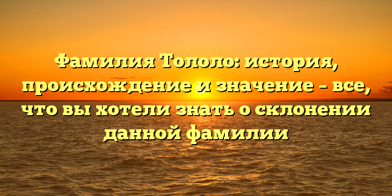 Фамилия Тололо: история, происхождение и значение – все, что вы хотели знать о склонении данной фамилии
