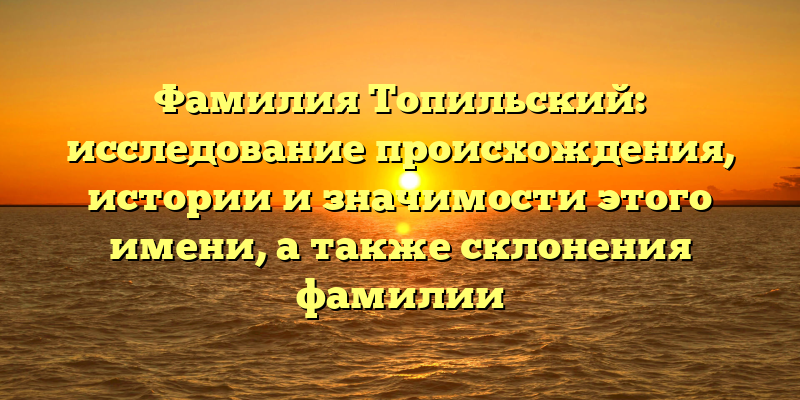 Фамилия Топильский: исследование происхождения, истории и значимости этого имени, а также склонения фамилии