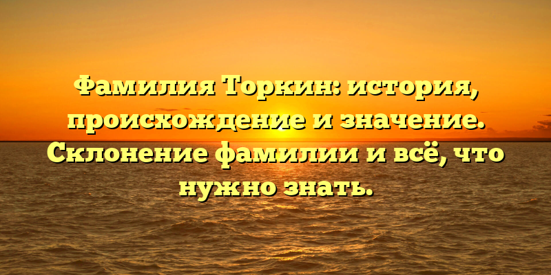 Фамилия Торкин: история, происхождение и значение. Склонение фамилии и всё, что нужно знать.