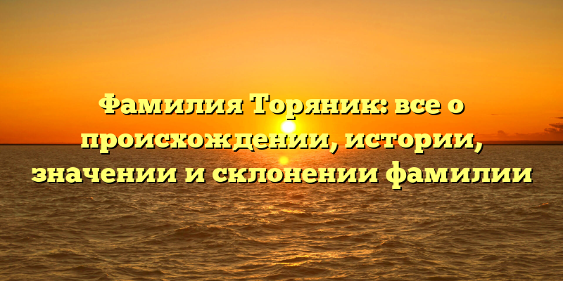Фамилия Торяник: все о происхождении, истории, значении и склонении фамилии