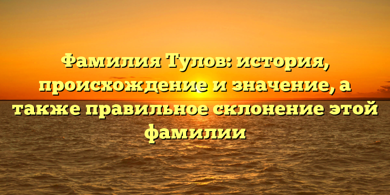 Фамилия Тулов: история, происхождение и значение, а также правильное склонение этой фамилии