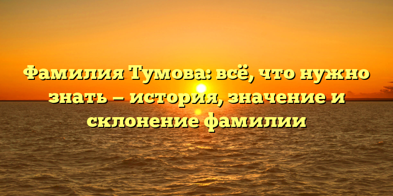Фамилия Тумова: всё, что нужно знать — история, значение и склонение фамилии