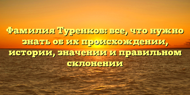 Фамилия Туренков: все, что нужно знать об их происхождении, истории, значении и правильном склонении