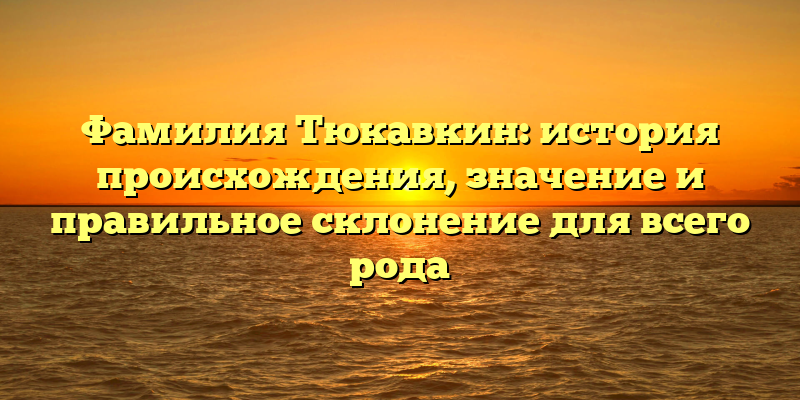 Фамилия Тюкавкин: история происхождения, значение и правильное склонение для всего рода